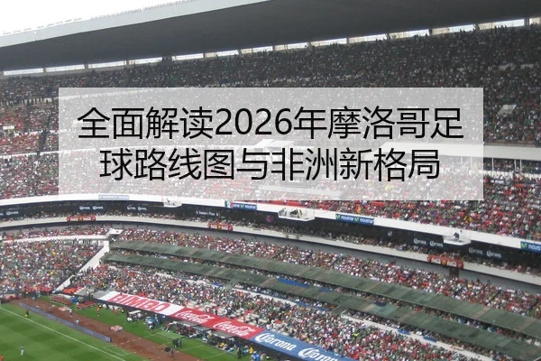 全面解读2026年摩洛哥足球路线图与非洲新格局